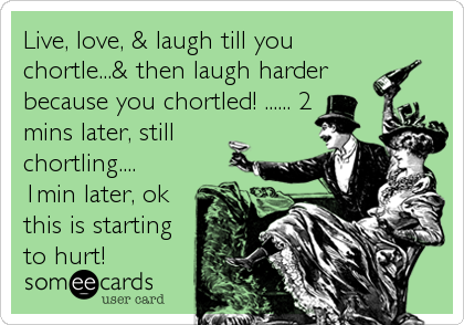 Live, love, & laugh till you
chortle...& then laugh harder
because you chortled! ...... 2
mins later, still
chortling....
1min later, ok
this is starting
to hurt!