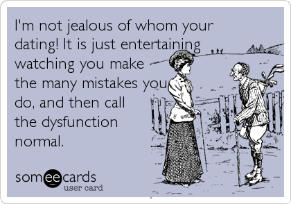 I'm not jealous of whom your
dating! It is just entertaining
watching you make
the many mistakes you
do, and then call
the dysfunction
normal.