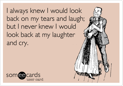 I always knew I would look
back on my tears and laugh;
but I never knew I would
look back at my laughter
and cry.