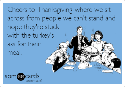 Cheers to Thanksgiving-where we sit
across from people we can't stand and
hope they're stuck
with the turkey's
ass for their
meal.