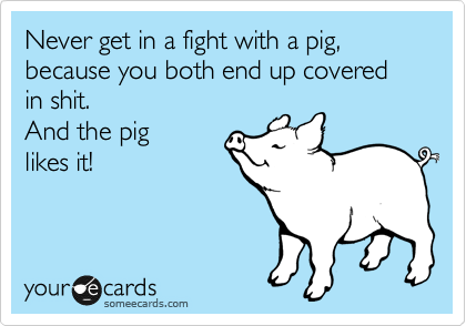Never get in a fight with a pig, because you both end up covered in shit. 
And the pig
likes it!