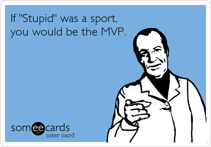 If "Stupid" was a sport,
you would be the MVP.