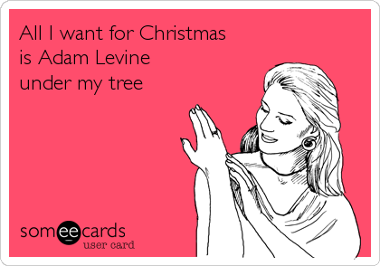 All I want for Christmas
is Adam Levine
under my tree