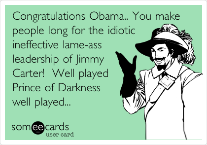 Congratulations Obama.. You make
people long for the idiotic
ineffective lame-ass
leadership of Jimmy
Carter!  Well played
Prince of Darkness
well played...