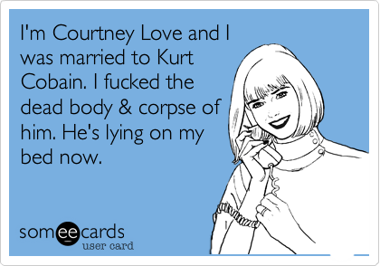 I'm Courtney Love and I
was married to Kurt
Cobain. I fucked the
dead body & corpse of
him. He's lying on my
bed now.