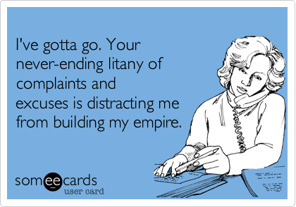 
I've gotta go. Your
never-ending litany of 
complants and 
excuses is distracting me
from building my empire.