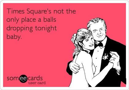 Times Square's not the
only place a balls
dropping tonight
baby.