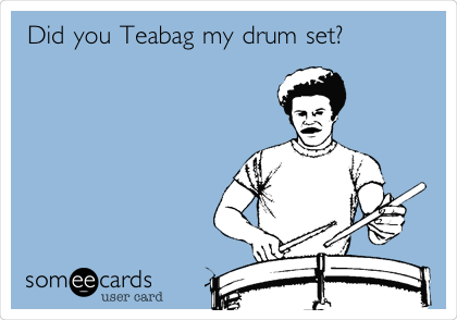 Did you Teabag my drum set?