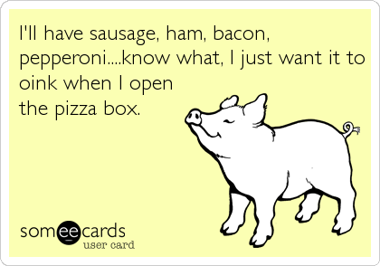 I'll have sausage, ham, bacon,
pepperoni....know what, I just want it to
oink when I open
the pizza box.