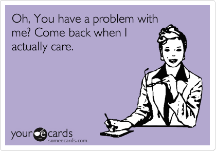 Oh, You have a problem with
me? Come back when I
actually care.