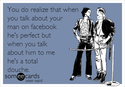 You do realize that when
you talk about your
man on facebook
he's perfect but
when you talk
about him to me
he's a total
douche.