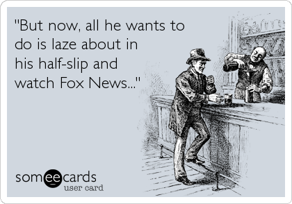 "But now, all he wants to
do is laze about in
his half-slip and
watch Fox News..."