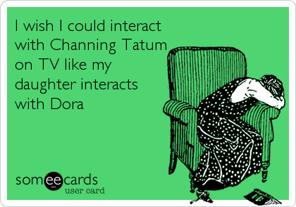 I wish I could interact
with Channing Tatum
on TV like my
daughter interacts
with Dora