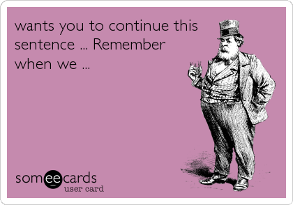 wants you to continue this 
sentence ... Remember
when we ...