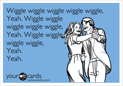 Wiggle wiggle wiggle wiggle wiggle,  Yeah. Wiggle wiggle
wiggle wiggle wiggle,
Yeah. Wiggle wiggle
wiggle wiggle,
Yeah.
Yeah.