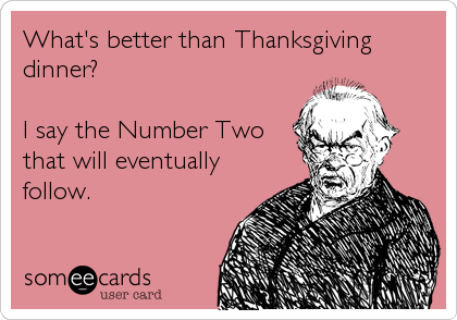 What's better than Thanksgiving
dinner?

I say the Number Two
that will eventually
follow.