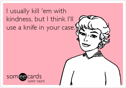 I usually kill 'em with
kindness, but I think I'll
use a knife in your case.
