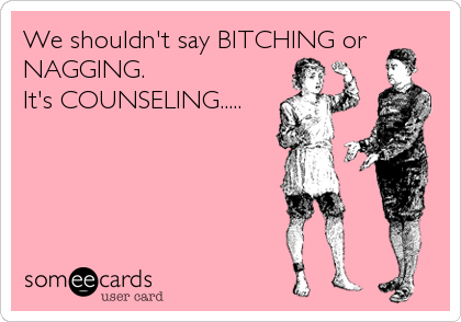 We shouldn't say BITCHING or
NAGGING.               
It's COUNSELING.....