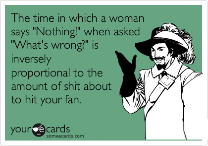The time in which a woman
says "Nothing!" when asked
"What's wrong?" is
inversely
proportional to the
amount of shit about
to hit your fan.