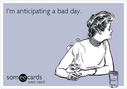 I'm anticipating a bad day.