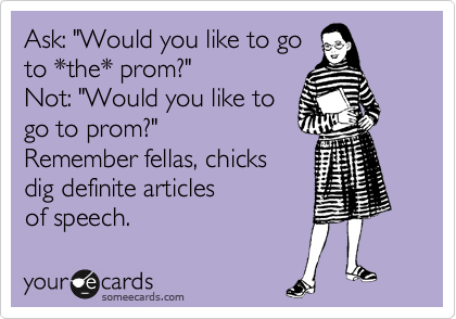 Ask: "Would you like to go
to *the* prom?"
Not: "Would you like to
go to prom?"  
Remember fellas, chicks 
dig definite articles 
of speech.