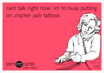 cant talk right now. im to busy putting
on cracker jack tattoos