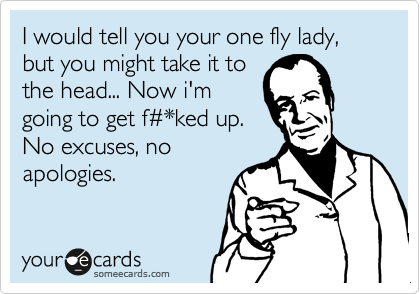 I would tell you your one fly lady, but you might take it to
the head... Now i'm
going to get f%23*ked up.
No excuses, no
apologies.