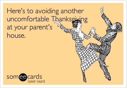 Here's to avoiding another
uncomfortable Thansgiving
at your parent's
house.