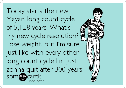 Today starts the new
Mayan long count cycle
of 5,128 years. What's
my new cycle resolution?
Lose weight, but I'm sure
just like with every other
long count cycle I'm just
gonna quit after 300 years