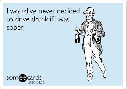 I would never decide
to drive drunk if I was
sober.