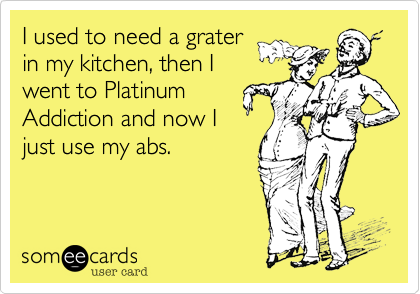 I used to need a grater
in my kitchen, then I
went to Platinum
Addiction and now I
just use my abs.