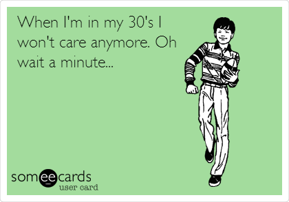   When I'm in my 30's I
won't care anymore. Oh
wait a minute...