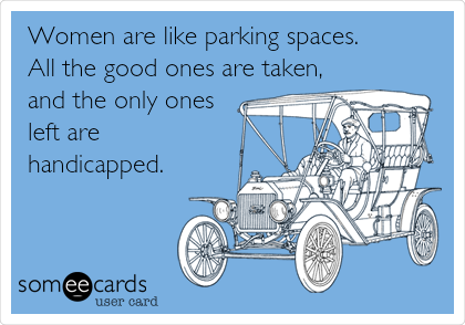 Women are like parking spaces.
All the good ones are taken,
and the only ones
left are
handicapped.