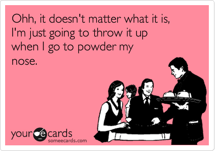 Ohh, it doesn't matter what it is,
I'm just going to throw it up 
when I go to powder my
nose.