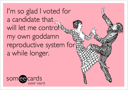 I'm so glad I voted for
a candidate that
will let me control
my own goddamn
reproductive system for
a while longer.