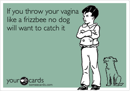 If you throw your vagina
like a frizzbee no dog                   will want to catch it