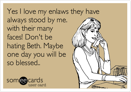 Yes I love my enlaws they have always stood by me.
with their many
faces! Don't be
hating Beth. Maybe
one day you will be
so blessed..