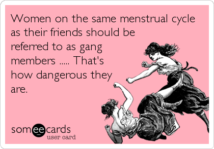 Women on the same menstrual cycle
as their friends should be
referred to as gang
members ..... That's
how dangerous they
are.