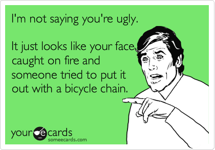 I'm not saying you're ugly.

It just looks like your face
caught on fire and
someone tried to put it
out with a bicycle chain.