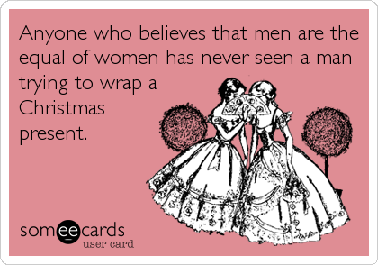 Anyone who believes that men are the
equal of women has never seen a man
trying to wrap a
Christmas
present.