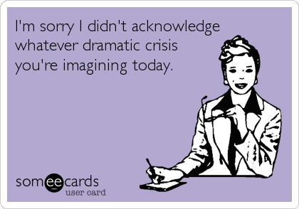 I'm sorry I didn't acknowledge
whatever dramatic crisis
you're imagining today.