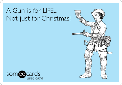 A Gun is for LIFE...
Not just for Christmas!