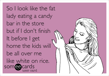 So I look like the fat
lady eating a candy
bar in the store
but if I don't finish
It before I get
home the kids will
be all over me
like white on rice. 