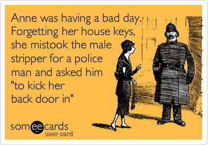 Anne was having a bad day. Forgetting her house keys, 
she mistook the mail 
stripper for a police 
man and asked him 
"to kick her 
back door in" 