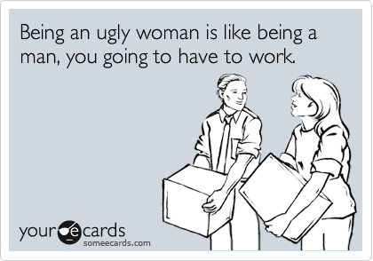 Being an ugly woman is like being a man, you going to have to work.