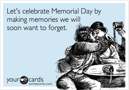 Let's celebrate Memorial Day by making memories we will
soon want to forget.