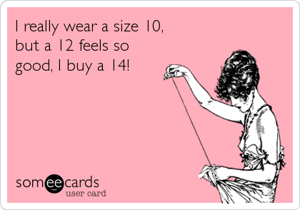 I really wear a size 10, 
but a 12 feels so
good, I buy a 14!