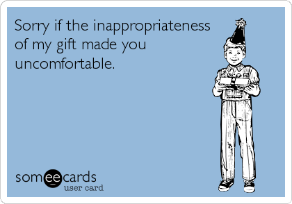 Sorry if the inappropriateness
of my gift made you
uncomfortable.