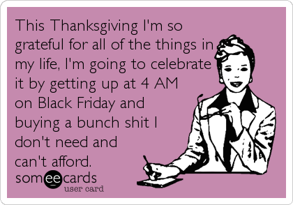 This Thanksgiving I'm so
grateful for all of the things in
my life, I'm going to celebrate
it by getting up at 4 AM
on Black Friday and
buying a bunch shit I
don't need and
can't afford.