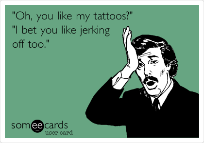 "Oh, you like my tattoos?"
"I bet you like jerking
off too."